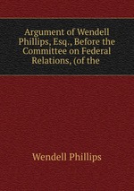 Argument of Wendell Phillips, Esq., Before the Committee on Federal Relations, (of the
