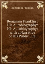 Benjamin Franklin : His Autobiography: His Autobiography; with a Narrative of His Public Life