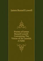 Poems of James Russell Lowell: Containing The Vision of Sir Launfal, A Fable