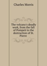 The volcano`s deadly work, from the fall of Pompeii to the destruction of St. Pierre