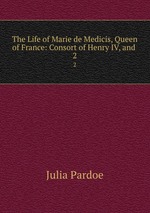 The Life of Marie de Medicis, Queen of France: Consort of Henry IV, and .. 2