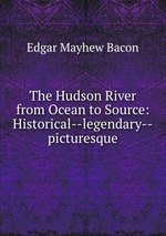 The Hudson River from Ocean to Source: Historical--legendary--picturesque