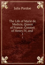 The Life of Marie de Medicis, Queen of France: Consort of Henry IV, and .. 1