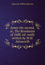 James the second, or, The Revolution of 1688, ed. really written by W.H. Ainsworth