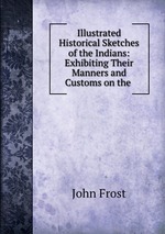 Illustrated Historical Sketches of the Indians: Exhibiting Their Manners and Customs on the