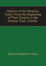 History of the Ottoman Turks: From the Beginning of Their Empire to the Present Time. Chiefly