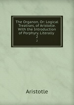 The Organon, Or: Logical Treatises, of Aristotle. With the Introduction of Porphyry. Literally .. 2