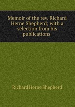 Memoir of the rev. Richard Herne Shepherd; with a selection from his publications