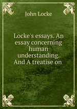 Locke`s essays. An essay concerning human understanding. And A treatise on