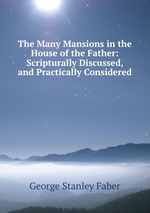 The Many Mansions in the House of the Father: Scripturally Discussed, and Practically Considered