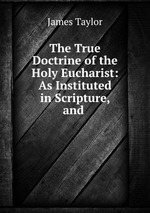 The True Doctrine of the Holy Eucharist: As Instituted in Scripture, and