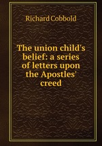 The union child`s belief: a series of letters upon the Apostles` creed