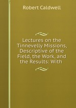 Lectures on the Tinnevelly Missions, Descriptive of the Field, the Work, and the Results: With