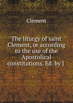 The liturgy of saint Clement, or according to the use of the Apostolical constitutions. Ed. by J