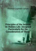 Principles of the Interior Or Hidden Life: Designed Particularly for the Consideration of Those