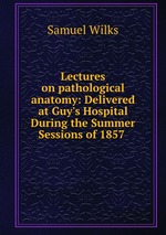 Lectures on pathological anatomy: Delivered at Guy`s Hospital During the Summer Sessions of 1857