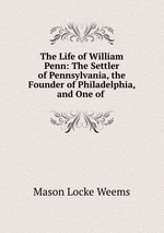 The Life of William Penn: The Settler of Pennsylvania, the Founder of Philadelphia, and One of