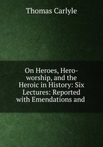On Heroes, Hero-worship, and the Heroic in History: Six Lectures: Reported with Emendations and