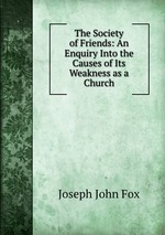 The Society of Friends: An Enquiry Into the Causes of Its Weakness as a Church