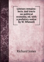 Literary remains: lects. and tracts on political economy, ed. with a prefatory notice by W. Whewell