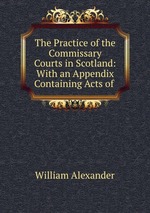 The Practice of the Commissary Courts in Scotland: With an Appendix Containing Acts of