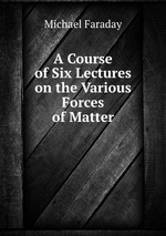 A Course of Six Lectures on the Various Forces of Matter