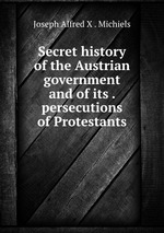 Secret history of the Austrian government and of its . persecutions of Protestants