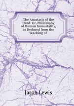 The Anastasis of the Dead: Or, Philosophy of Human Immortality, as Deduced from the Teaching of