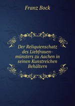 Der Reliquienschatz des Liebfrauen-mnsters zu Aachen in seinen Kunstreichen Behltern