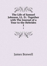 The Life of Samuel Johnson, LL. D.: Together with The Journal of a Tour to the Hebrides. 1