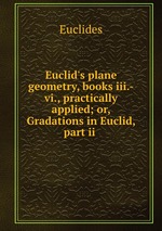 Euclid`s plane geometry, books iii.-vi., practically applied; or, Gradations in Euclid, part ii