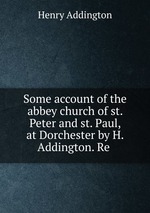 Some account of the abbey church of st. Peter and st. Paul, at Dorchester by H. Addington. Re