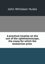 A practical treatise on the use of the ophthalmoscope, the essay for which the Jacksonian prize