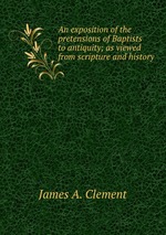 An exposition of the pretensions of Baptists to antiquity; as viewed from scripture and history
