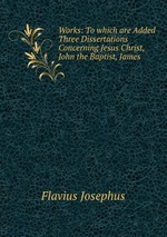 Works: To which are Added Three Dissertations Concerning Jesus Christ, John the Baptist, James