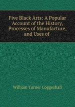 Five Black Arts: A Popular Account of the History, Processes of Manufacture, and Uses of