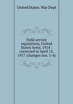 Field service regulations, United States Army, 1914 : corrected to April 15, 1917 (changes nos. 1-6)