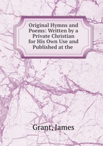 Original Hymns and Poems: Written by a Private Christian for His Own Use and Published at the