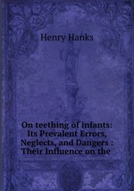 On teething of infants: Its Prevalent Errors, Neglects, and Dangers : Their Influence on the