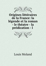 Origines littraires de la France: la lgende et la roman - le thatre - la prdication - l