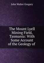 The Mount Lyell Mining Field, Tasmania: With Some Account of the Geology of