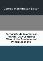 Bacon`s Guide to American Politics, Or, A Complete View of the Fundamental Principles of the