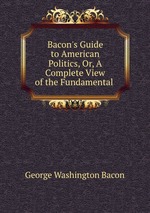 Bacon`s Guide to American Politics, Or, A Complete View of the Fundamental