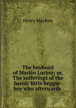 The boyhood of Martin Luther; or, The sufferings of the heroic little beggar-boy who afterwards