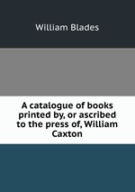 A catalogue of books printed by, or ascribed to the press of, William Caxton