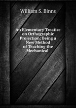 An Elementary Treatise on Orthographic Projection: Being a New Method of Teaching the Mechanical