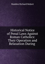 Historical Notice of Penal Laws Against Roman Catholics: Their Operation and Relaxation During