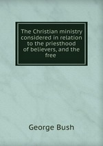The Christian ministry considered in relation to the priesthood of believers, and the free
