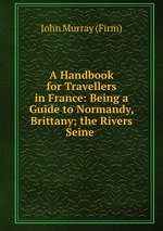 A Handbook for Travellers in France: Being a Guide to Normandy, Brittany; the Rivers Seine