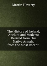 The History of Ireland, Ancient and Modern: Derived from Our Native Annals, from the Most Recent
